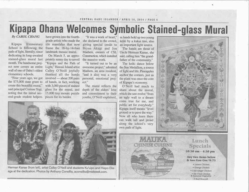 Central Oahu Islander, April 16, 20-14, page 6, by Carol Chang KIPAPA OHANA WELCOMES SYMBOLIC STAINED GLASS MURAL  Kipapa Elementary School is following the path of light, literally, since dedicating its long-awaited stained-glass mural last month.  The handsome project now covers an entire wall of one of Oahu’s oldest elementary schools.    Big Island artist Calley O’Neill recently completed her first State Foundation on Culture and the Arts, Art in Public Places mural at Kipapa Elementary School on Oahu. KIPAPA AND THE PATH OF LIGHT is Hawai’i’s first stained glass mosaic mural.  Calley designed the landmark mural with her Kipapa Art Advisory Committee to reflect the heart of the school’s aloha and ohana.  The masterful mosaic has over 3,000 pieces of handmade Tiffany cut stained glass.  Over two weeks, with intensive focus, one hundred and fifteen fourth grade students and over fifty adults from Kipapa School and the community created 50 square feet of smalti for a spectacular illuminated manuscript border.